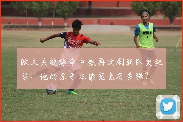 欧文关键球命中数再次刷新队史纪录，他的杀手本能究竟有多强？