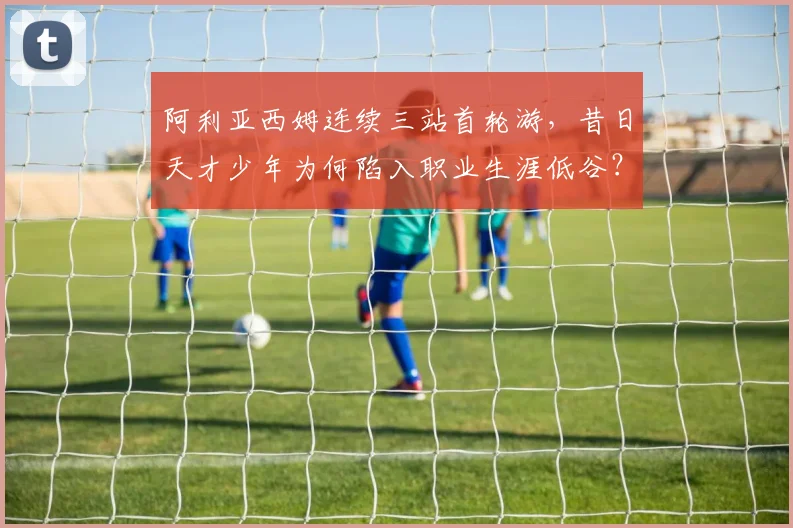 阿利亚西姆连续三站首轮游，昔日天才少年为何陷入职业生涯低谷？