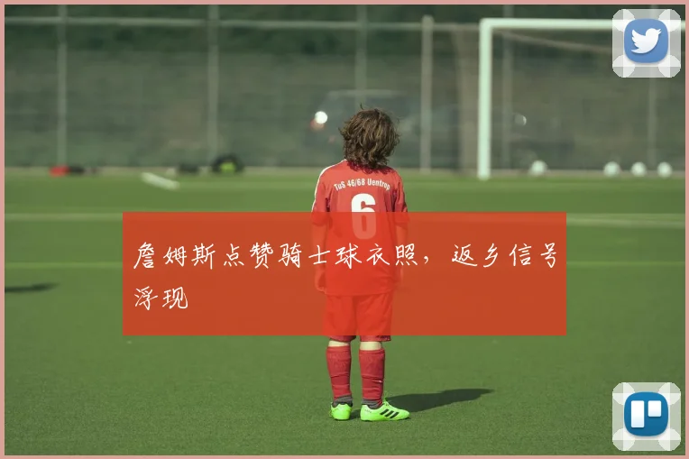 詹姆斯点赞骑士球衣照，返乡信号浮现