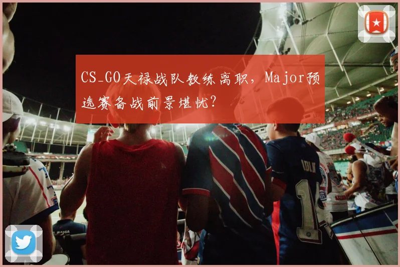 CS_GO天禄战队教练离职，Major预选赛备战前景堪忧？