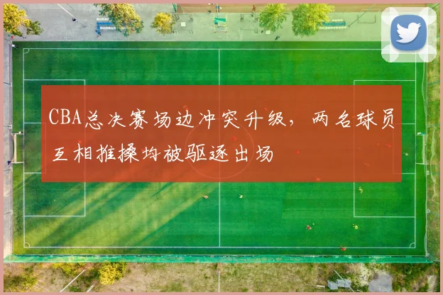 CBA总决赛场边冲突升级，两名球员互相推搡均被驱逐出场