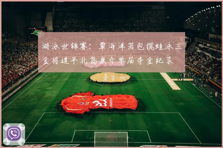 游泳世锦赛:覃海洋若包揽蛙泳三金将追平北岛康介单届夺金纪录